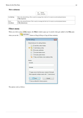 Menus for the Files Pane 92
Move submenu
Up Ctrl+Up Moves the selected file up. This is used to re-arrange files in the list. It is easier to use the keyboard shortcut
CTRL+UpArrow.
Down
Ctrl+Down
Moves the selected file down. This is used to re-arrange the files list. It is easier to use the keyboard shortcut
CTRL+DownArrow.
Filters menu
When you click on the button, the Filters window pops up. It controls what gets added to the Files pane
when you use the button or Drag & Drop or Copy & Paste methods.
The options work as follows:
 