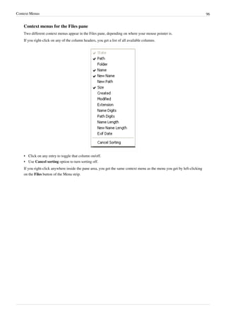 Context Menus 96
Context menus for the Files pane
Two different context menus appear in the Files pane, depending on where your mouse pointer is.
If you right-click on any of the column headers, you get a list of all available columns.
•
• Click on any entry to toggle that column on/off.
• Use Cancel sorting option to turn sorting off.
If you right-click anywhere inside the pane area, you get the same context menu as the menu you get by left-clicking
on the Files button of the Menu strip.
 