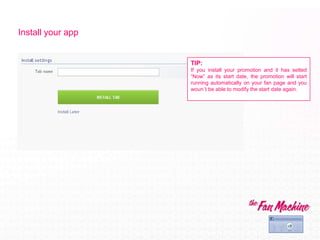 Install your app


                   TIP:
                   If you install your promotion and it has setted
                   “Now” as its start date, the promotion will start
                   running automatically on your fan page and you
                   woun´t be able to modify the start date again.
 