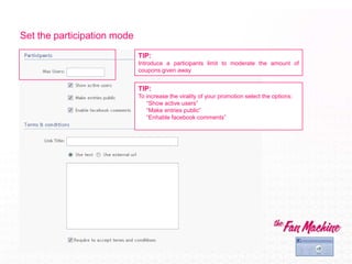 Set the participation mode
                             TIP:
                             Introduce a participants limit to moderate the amount of
                             coupons given away


                             TIP:
                             To increase the virality of your promotion select the options:
                                “Show active users”
                                “Make entries public”
                                “Enhable facebook comments”
 