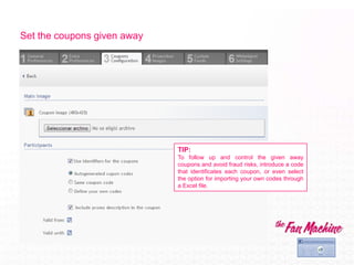Set the coupons given away




                             TIP:
                             To follow up and control the given away
                             coupons and avoid fraud risks, introduce a code
                             that identificates each coupon, or even select
                             the option for importing your own codes through
                             a Excel file.
 