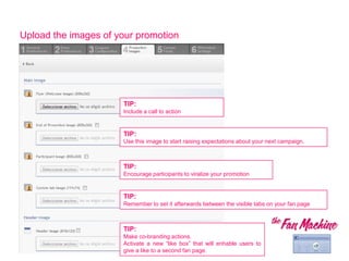 Upload the images of your promotion




                      TIP:
                      Include a call to action


                      TIP:
                      Use this image to start raising expectations about your next campaign.



                      TIP:
                      Encourage participants to viralize your promotion


                      TIP:
                      Remember to set it afterwards between the visible tabs on your fan page



                      TIP:
                      Make co-branding actions.
                      Activate a new “like box” that will enhable users to
                      give a like to a second fan page.
 
