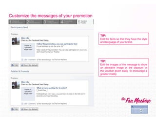 Customize the messages of your promotion



                                           TIP:
                                           Edit the texts so that they have the style
                                           and language of your brand.




                                           TIP:
                                           Edit the images of the message to show
                                           an attractive image of the discount or
                                           the voucher given away to encourage a
                                           greater virality.
 