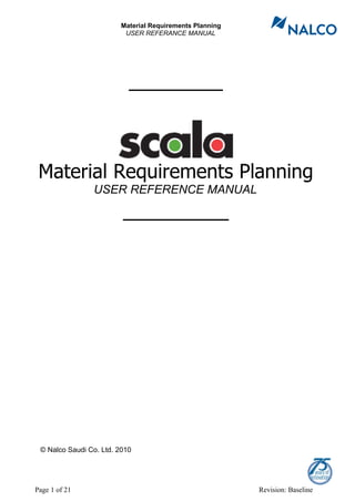 Material Requirements Planning
                         USER REFERANCE MANUAL




                           ________



 Material Requirements Planning
                USER REFERENCE MANUAL

                         _________




 © Nalco Saudi Co. Ltd. 2010




Page 1 of 21                                             Revision: Baseline
 