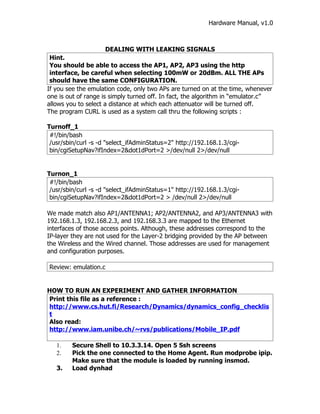 Hardware Manual, v1.0



                     DEALING WITH LEAKING SIGNALS
 Hint.
 You should be able to access the AP1, AP2, AP3 using the http
 interface, be careful when selecting 100mW or 20dBm. ALL THE APs
 should have the same CONFIGURATION.
If you see the emulation code, only two APs are turned on at the time, whenever
one is out of range is simply turned off. In fact, the algorithm in “emulator.c”
allows you to select a distance at which each attenuator will be turned off.
The program CURL is used as a system call thru the following scripts :

Turnoff_1
 #!/bin/bash
 /usr/sbin/curl -s -d "select_ifAdminStatus=2" http://192.168.1.3/cgi-
 bin/cgiSetupNav?ifIndex=2&dot1dPort=2 >/dev/null 2>/dev/null


Turnon_1
 #!/bin/bash
 /usr/sbin/curl -s -d "select_ifAdminStatus=1" http://192.168.1.3/cgi-
 bin/cgiSetupNav?ifIndex=2&dot1dPort=2 > /dev/null 2>/dev/null

We made match also AP1/ANTENNA1; AP2/ANTENNA2, and AP3/ANTENNA3 with
192.168.1.3, 192.168.2.3, and 192.168.3.3 are mapped to the Ethernet
interfaces of those access points. Although, these addresses correspond to the
IP-layer they are not used for the Layer-2 bridging provided by the AP between
the Wireless and the Wired channel. Those addresses are used for management
and configuration purposes.

Review: emulation.c


HOW TO RUN AN EXPERIMENT AND GATHER INFORMATION
Print this file as a reference :
http://www.cs.hut.fi/Research/Dynamics/dynamics_config_checklis
t
Also read:
http://www.iam.unibe.ch/~rvs/publications/Mobile_IP.pdf

   1.    Secure Shell to 10.3.3.14. Open 5 Ssh screens
   2.    Pick the one connected to the Home Agent. Run modprobe ipip.
         Make sure that the module is loaded by running insmod.
   3.    Load dynhad
 