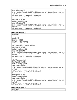 Hardware Manual, v1.0


sleep $sleeptime*2
ps -e | /usr/bin/grep dynfad | /usr/bin/grep -v grep | /usr/bin/grep -v %s > /t
mp/null
kill `awk '{print $1}' /tmp/null` 2>/dev/null
"
ifconfig eth0 10.0.7.1
dynfad --config dyn7.1
sleep $sleeptime*2
ps -e | /usr/bin/grep dynfad | /usr/bin/grep -v grep | /usr/bin/grep -v %s > /t
mp/null
kill `awk '{print $1}' /tmp/null` 2>/dev/null

FOREIGN AGENT 2
 #/bin/bash

speed = 80
distance = 1000
sleeptime = $(1000/80)

echo "FA2 data for speed "$speed
ifconfig eth0 10.0.2.1
dynfad --config dyn2.1
sleep $sleeptime*3
ps -e | /usr/bin/grep dynfad | /usr/bin/grep -v grep | /usr/bin/grep -v %s > /t
mp/null
kill `awk '{print $1}' /tmp/null` 2>/dev/null

echo "Now next hop"
ifconfig eth0 10.0.5.1
dynfad --config dyn5.1
sleep $sleeptime*2
ps -e | /usr/bin/grep dynfad | /usr/bin/grep -v grep | /usr/bin/grep -v %s > /t
mp/null
kill `awk '{print $1}' /tmp/null` 2>/dev/null
"
ifconfig eth0 10.0.8.1
dynfad --config dyn8.1
sleep $sleeptime*2
ps -e | /usr/bin/grep dynfad | /usr/bin/grep -v grep | /usr/bin/grep -v %s > /t
mp/null
kill `awk '{print $1}' /tmp/null` 2>/dev/null

FOREIGN AGENT 3
 #/bin/bash
 