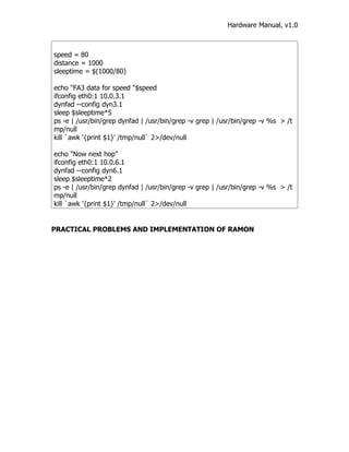 Hardware Manual, v1.0



speed = 80
distance = 1000
sleeptime = $(1000/80)

echo "FA3 data for speed "$speed
ifconfig eth0:1 10.0.3.1
dynfad --config dyn3.1
sleep $sleeptime*5
ps -e | /usr/bin/grep dynfad | /usr/bin/grep -v grep | /usr/bin/grep -v %s > /t
mp/null
kill `awk '{print $1}' /tmp/null` 2>/dev/null

echo "Now next hop"
ifconfig eth0:1 10.0.6.1
dynfad --config dyn6.1
sleep $sleeptime*2
ps -e | /usr/bin/grep dynfad | /usr/bin/grep -v grep | /usr/bin/grep -v %s > /t
mp/null
kill `awk '{print $1}' /tmp/null` 2>/dev/null


PRACTICAL PROBLEMS AND IMPLEMENTATION OF RAMON
 