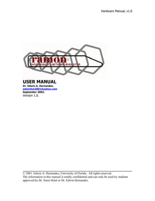 Hardware Manual, v1.0




USER MANUAL
Dr. Edwin A. Hernandez.
edwinhm2001@yahoo.com
September 2002.
Version 1.0.




© 2001. Edwin A. Hernandez, University of Florida . All rights reserved.
The information in this manual is totally confidential and can only be used by students
approved by Dr. Sumi Helal or Dr. Edwin Hernandez.
 