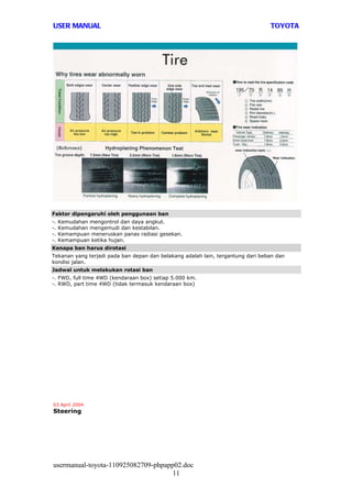 USER MANUAL                                                                      TOYOTA




Faktor dipengaruhi oleh penggunaan ban
-.   Kemudahan mengontrol dan daya angkut.
-.   Kemudahan mengemudi dan kestabilan.
-.   Kemampuan meneruskan panas radiasi gesekan.
-.   Kemampuan ketika hujan.
Kenapa ban harus dirotasi
Tekanan yang terjadi pada ban depan dan belakang adalah lain, tergantung dari beban dan
kondisi jalan.
Jadwal untuk melakukan rotasi ban
-. FWD, full time 4WD (kendaraan box) setiap 5.000 km.
-. RWD, part time 4WD (tidak termasuk kendaraan box)




03 April 2004
Steering




usermanual-toyota-110925082709-phpapp02.doc
                                     11
 