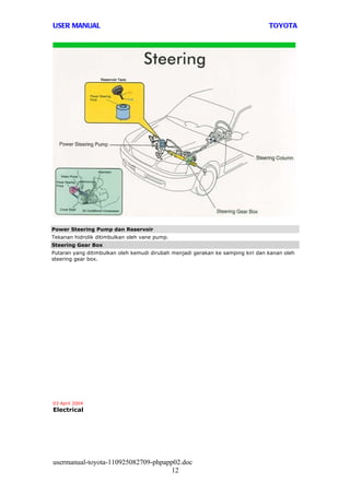 USER MANUAL                                                                      TOYOTA




Power Steering Pump dan Reservoir
Tekanan hidrolik ditimbulkan oleh vane pump.
Steering Gear Box
Putaran yang ditimbulkan oleh kemudi dirubah menjadi gerakan ke samping kiri dan kanan oleh
steering gear box.




03 April 2004
Electrical




usermanual-toyota-110925082709-phpapp02.doc
                                     12
 