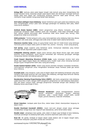 USER MANUAL                                                                      TOYOTA

Airbag SRS: kantung udara pada bagian tengah roda kemudi yang akan mengembang bila
terjadi tabrakan keras, terpompa sangat cepat seperti balon dan berfungsi mencegah benturan
kepala pada kaca depan dan mengurangi kerasnya benturan dada pada kemudi, serta
membantu fungsi seatbelt mengurangi akibat fatal tabrakan.


Anti kabut (defoger) kaca belakang: lapisan berbentuk garis-garis pada kaca belakang yang
akan menghilangkan embun pada kaca sehingga pandangan ke belakang lebih jelas, dalam
cuaca buruk sekalipun


Antilock Brake System (ABS): sistem pengereman yang dibantu komputer, agar saat
pengemudi mengerem dalam keadaan panik dan mendadak, mobil tetap terkendali dengan
baik, bahkan apabila permukaan jalan kondisinya tidak sama (basah atau kering), hasil
pengereman tetap lurus terkendali.

Child protector: Tombol pengunci pintu yang memungkinkan pintu belakang tidak bisa dibuka
dari dalam oleh anak-anak, sehingga anak-anak aman di dalam kabin selama berkendara

Clearance monitor lamp: lampu di ujung fender kanan dan kiri mobil Crown yang berfungsi
memandu jarak ke depan waktu parkir di malam hari, karena `moncong` Crown yang panjang.

Coil spring: pegas suspensi yang berbentuk spiral, mempunyai elastisitas yang lembut
sehingga banyak digunakan pada suspensi sedan.

Collapsible steering column: bagian poros kemudi yang dibuat khusus agar saat terjadi
benturan keras (menabrak), poros kemudi memendek dan menyerap guncangan sehingga
mengurangi tekanan terhadap pengemudi.

Crash Impact Absorbing Structure (CIAS) body: suatu rancangan struktur bodi yang
dibuat agar bagian-bagian depan dan belakang justru mudah rusak untuk menyerap benturan
dengan tujuan mengamankan kabin atau ruang penumpang.

Cruise Control System (CCS): Sistem yang secara otomatis mengatur kecepatan kendaraan,
memungkinkan pengemudi untuk mengendarai kendaraan tanpa menekan pedal gas secara
terus menerus.

Crumple zone: area mengerut, suatu area di bagian depan dan belakang kendaraan yang akan
mengerut bila terjadi benturan dari arah depan atau belakang, sehingga daya benturan diserap
dan melindungi kabin dari bahaya yang lebih fatal.

Deceleration Sensing Proportioning Valve (DSPV): alat bantu pengereman roda belakang
(pada Dyna Rino 4 ban). Dengan DSPV pengaturan pengereman ke roda belakang disesuaikan,
baik ada beban maupun tidak, sehingga pengereman terkendali dengan baik sekalipun ban
belakang hanya satu/single (4 ban).




                                  Dimensi Kendaraan: Untuk menggambarkan dimensi
                                  sebuah     kendaraan,    ditunjukkan   dengan   beberapa
                                  parameter, yaitu : overall length, overall width, overall
                                  height, ground clearance, tread dan wheelbase.




Direct Injection: terdapat pada Dyna Rino, bahan bakar (Solar) disemprotkan langsung ke
dalam mesin.

Double Overhead Camshaft (DOHC): mesin twin-cam dengan empat katup sehingga
menghasilkan tenaga besar dan responsif saat diakselerasi, serta hemat bahan bakar.

Double wiper: penghapus kaca ganda, yaitu selain di depan juga terdapat di kaca belakang,
membuat pandangan ke belakang lebih jelas, terutama diperlukan pada waktu hujan.

Dual AC: AC ganda, terdapat di bagian depan (pada dasbor) dan di bagian tengah kabin,
memberikan kesejukan yang lebih merata dan menyeluruh.

usermanual-toyota-110925082709-phpapp02.doc
                                     15
 