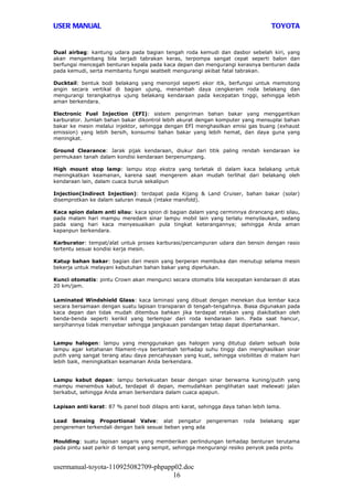 USER MANUAL                                                                        TOYOTA


Dual airbag: kantung udara pada bagian tengah roda kemudi dan dasbor sebelah kiri, yang
akan mengembang bila terjadi tabrakan keras, terpompa sangat cepat seperti balon dan
berfungsi mencegah benturan kepala pada kaca depan dan mengurangi kerasnya benturan dada
pada kemudi, serta membantu fungsi seatbelt mengurangi akibat fatal tabrakan.

Ducktail: bentuk bodi belakang yang menonjol seperti ekor itik, berfungsi untuk memotong
angin secara vertikal di bagian ujung, menambah daya cengkeram roda belakang dan
mengurangi terangkatnya ujung belakang kendaraan pada kecepatan tinggi, sehingga lebih
aman berkendara.

Electronic Fuel Injection (EFI): sistem pengiriman bahan bakar yang menggantikan
karburator. Jumlah bahan bakar dikontrol lebih akurat dengan komputer yang mensuplai bahan
bakar ke mesin melalui injektor, sehingga dengan EFI menghasilkan emisi gas buang (exhaust
emission) yang lebih bersih, konsumsi bahan bakar yang lebih hemat, dan daya guna yang
meningkat.

Ground Clearance: Jarak pijak kendaraan, diukur dari titik paling rendah kendaraan ke
permukaan tanah dalam kondisi kendaraan berpenumpang.

High mount stop lamp: lampu stop ekstra yang terletak di dalam kaca belakang untuk
meningkatkan keamanan, karena saat mengerem akan mudah terlihat dari belakang oleh
kendaraan lain, dalam cuaca buruk sekalipun

Injection(Indirect Injection): terdapat pada Kijang & Land Cruiser, bahan bakar (solar)
disemprotkan ke dalam saluran masuk (intake manifold).

Kaca spion dalam anti silau: kaca spion di bagian dalam yang cerminnya dirancang anti silau,
pada malam hari mampu meredam sinar lampu mobil lain yang terlalu menyilaukan, sedang
pada siang hari kaca menyesuaikan pula tingkat keterangannya; sehingga Anda aman
kapanpun berkendara.

Karburator: tempat/alat untuk proses karburasi/pencampuran udara dan bensin dengan rasio
tertentu sesuai kondisi kerja mesin.

Katup bahan bakar: bagian dari mesin yang berperan membuka dan menutup selama mesin
bekerja untuk melayani kebutuhan bahan bakar yang diperlukan.

Kunci otomatis: pintu Crown akan mengunci secara otomatis bila kecepatan kendaraan di atas
20 km/jam.

Laminated Windshield Glass: kaca laminasi yang dibuat dengan menekan dua lembar kaca
secara bersamaan dengan suatu lapisan transparan di tengah-tengahnya. Biasa digunakan pada
kaca depan dan tidak mudah ditembus bahkan jika terdapat retakan yang diakibatkan oleh
benda-benda seperti kerikil yang terlempar dari roda kendaraan lain. Pada saat hancur,
serpihannya tidak menyebar sehingga jangkauan pandangan tetap dapat dipertahankan.


Lampu halogen: lampu yang menggunakan gas halogen yang ditutup dalam sebuah bola
lampu agar ketahanan filament-nya bertambah terhadap suhu tinggi dan menghasilkan sinar
putih yang sangat terang atau daya pencahayaan yang kuat, sehingga visibilitas di malam hari
lebih baik, meningkatkan keamanan Anda berkendara.


Lampu kabut depan: lampu berkekuatan besar dengan sinar berwarna kuning/putih yang
mampu menembus kabut, terdapat di depan, memudahkan penglihatan saat melewati jalan
berkabut, sehingga Anda aman berkendara dalam cuaca apapun.

Lapisan anti karat: 87 % panel bodi dilapis anti karat, sehingga daya tahan lebih lama.

Load Sensing Proportional Valve: alat pengatur pengereman               roda   belakang   agar
pengereman terkendali dengan baik sesuai beban yang ada

Moulding: suatu lapisan segaris yang memberikan perlindungan terhadap benturan terutama
pada pintu saat parkir di tempat yang sempit, sehingga mengurangi resiko penyok pada pintu


usermanual-toyota-110925082709-phpapp02.doc
                                     16
 