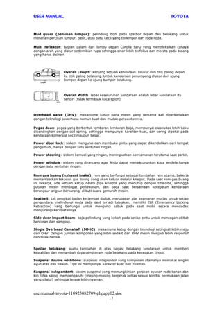 USER MANUAL                                                                      TOYOTA


Mud guard (penahan lumpur): pelindung bodi pada spatbor depan dan belakang untuk
menahan percikan lumpur, pasir, atau batu kecil yang terlempar dari roda-roda.

Multi reflektor: Bagian dalam dari lampu depan Corolla baru yang merefleksikan cahaya
dengan arah yang diatur sedemikian rupa sehingga sinar lebih terfokus dan merata pada bidang
yang harus disinari




                 Overall Length: Panjang sebuah kendaraan. Diukur dari titik paling depan
                 ke titik paling belakang. Untuk kendaraan penumpang diukur dari ujung
                 bumper depan ke ujung bumper belakang.



                 Overall Width: lebar keseluruhan kendaraan adalah lebar kendaraan itu
                 sendiri [tidak termasuk kaca spion]




Overhead Valve (OHV): mekanisme katup pada mesin yang pertama kali diperkenalkan
dengan teknologi sederhana namun kuat dan mudah perawatannya.

Pegas daun: pegas yang berbentuk lembaran-lembaran baja, mempunyai elastisitas lebih kaku
dibandingkan dengan coil spring, sehingga mempunyai karakter kuat, dan sering dipakai pada
kendaraan komersial kecil maupun besar.

Power door-lock: sistem mengunci dan membuka pintu yang dapat dikendalikan dari tempat
pengemudi, hanya dengan satu sentuhan ringan.

Power steering: sistem kemudi yang ringan, meningkatkan kenyamanan terutama saat parkir.

Power window: sistem yang dirancang agar Anda dapat menaikturunkan kaca jendela hanya
dengan satu sentuhan ringan.

Rem gas buang (exhaust brake): rem yang berfungsi sebagai tambahan rem utama, bekerja
memanfaatkan tekanan gas buang yang akan keluar melalui knalpot. Pada saat rem gas buang
ini bekerja, ada sebuah katup dalam pipa knalpot yang menutup dengan tiba-tiba, sehingga
putaran mesin mendapat perlawanan, dan pada saat bersamaan kecepatan kendaraan
berangsur-angsur berkurang, diikuti suara gemuruh mesin.

Seatbelt: tali pengikat badan ke tempat duduk, merupakan alat keamanan mutlak untuk setiap
pengendara, melindungi Anda pada saat terjadi tabrakan; memiliki ELR (Emergency Locking
Retraction) yang berfungsi untuk mengunci sabuk pada saat mobil secara mendadak
mengurangi kecepatannya.

Side-door impact beam: baja pelindung yang kokoh pada setiap pintu untuk mencegah akibat
benturan dari samping.

Single Overhead Camshaft (SOHC): mekanisme katup dengan teknologi setingkat lebih maju
dari OHV. Dengan jumlah komponen yang lebih sedikit dari OHV mesin menjadi lebih responsif
dan tidak berisik.


Spoiler belakang: suatu tambahan di atas bagasi belakang kendaraan untuk memberi
kestabilan dan menambah daya cengkeram roda belakang pada kecepatan tinggi.

Suspensi double wishbone: suspensi independen yang komponen utamanya memakai lengan
ayun atas dan bawah. Tipe ini mempunyai karakter kuat dan nyaman.

Suspensi independent: sistem suspensi yang memungkinkan gerakan ayunan roda kanan dan
kiri tidak saling mempengaruhi (masing-masing bergerak bebas sesuai kondisi permukaan jalan
yang dilalui) sehingga terasa lebih nyaman.



usermanual-toyota-110925082709-phpapp02.doc
                                     17
 