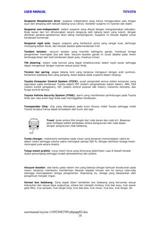 USER MANUAL                                                                            TOYOTA

Suspensi Macpherson strut: suspensi independent yang hanya menggunakan satu lengan
ayun dan ditopang oleh sebuah batang lurus (strut). Karakter suspensi ini nyaman dan stabil.

Suspensi non-independent: sistem suspensi yang dibuat dengan mengutamakan kekuatan.
Roda kanan dan kiri dihubungkan secara langsung oleh batang besin yang kokoh, dengan
demikian gerakan-gerakannya akan saling mempengaruhi. Suspensi ini banyak dipakai untuk
kendaraan komersial.

Suspensi rigid axle: bagian suspensi yang berbentuk poros yang sangat kuat, berfungsi
menopang beban berat, dan banyak dipakai pada kendaraan truk

Tandem booster: vacuum booster yang memiliki diafragma ganda, membuat tenaga
pengereman meningkat dua kali lipat. Vacuum booster ganda ini cocok dipakai pada mesin
bertenaga besar dan bodi kendaraan besar pula, misalnya Crown.

Tilt steering: sistem roda kemudi yang dapat dinaikturunkan dalam tujuh posisi sehingga
dapat mengemudi dengan nyaman sesuai posisi Anda.

Torsion bar spring: pegas batang torsi yang kerjanya mengayun dengan arah puntiran,
berbentuk sebatang besi yang panjang, biasa dipakai pada suspensi depan (Kijang).

Toyota Computer Control System (TCCS): pusat pengendali semua sistem komputer yang
digunakan pada kendaraan Toyota seperti EFI (sistem penginjeksian bahan bakar), ABS, ESA
(sistem kontol pengapian), ISC (sistem kontrol putaran idle mesin), transmisi otomatis, dan
fungsi kontrol lainnya.

Toyota Vehicle Security System (TVSS): alarm yang memberikan perlindungan pada Toyota
Anda dan rasa aman bagi Anda saat meninggalkan kendaraan.


Transponder Chip: chip yang diterapkan pada kunci khusus mobil Toyota sehingga mobil
Toyota tersebut hanya dapat dinyalakan oleh kunci asli saja



                   Tread: jarak antara titik tengah dari roda kanan dan roda kiri. Biasanya
                   akan terdapat sedikit perbedaan antara pengukuran dari roda depan
                   dengan pengukuran roda belakang.




Turbo charger: mekanisme tambahan pada mesin yang berperan memompakan udara ke
dalam mesin sehingga volume udara meningkat sampai 200 %. Dengan demikian tenaga mesin
meningkat pula secara drastis.

Tutup mesin praktis: tutup mesin Dyna yang dirancang sedemikian rupa di bawah tempat
duduk penumpang sehingga mudah perawatannya dan praktis.




Vacuum booster: alat bantu pada sistem rem yang bekerja dengan bantuan kevakuman pada
mesin, berperan membantu memberikan tekanan kepada minyak rem ke semua roda-roda
sehingga meningkatkan tenaga pengereman. Disamping itu, tenaga yang dikeluarkan oleh
pengemudi menjadi ringan.

Variasi box belakang: Dyna dapat diberi tambahan box belakang yang bervariasi sesuai
kebutuhan dan sesuai daya angkutnya, antara lain menjadi minibus, truk bak kayu, truk power
gate lifter, truk sampah, truk tangki tinja, truk bak besi, truk mixer, truk box, truk tangki, dll.




usermanual-toyota-110925082709-phpapp02.doc
                                     18
 