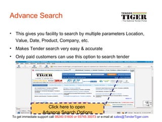 Advance Search
• This gives you facility to search by multiple parameters Location,
Value, Date, Product, Company, etc.
• Makes Tender search very easy & accurate
• Only paid customers can use this option to search tender
Click here to open
Advance Search Options
To get immediate support call 98240 51600 or 93745 30073 or e-mail at sales@TenderTiger.com
 