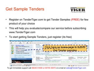 Get Sample Tenders
• Register on TenderTiger.com to get Tender Samples (FREE) for few
product of your choice
• This will help you evaluate/compare our service before subscribing
www.TenderTiger.com
• To start getting Sample Tenders, just register (its free)
Click here on home page to submit
Get Tender samples
To get immediate support call 98240 51600 or 93745 30073 or e-mail at sales@TenderTiger.com
 