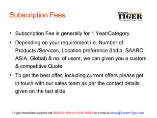 Subscription Fees
• Subscription Fee is generally for 1 Year/Category
• Depending on your requirement i.e. Number of
Products /Services, Location preference (India, SAARC,
ASIA, Global) & no. of users, we can given you a custom
& competitive Quote
• To get the best offer, including current offers please get
in touch with our sales team as per the contact details
given on the last slide
To get immediate support call 98240 51600 or 93745 30073 or e-mail at sales@TenderTiger.com
 