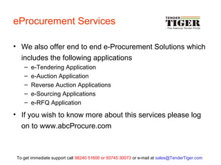 eProcurement Services
• We also offer end to end e-Procurement Solutions which
includes the following applications
– e-Tendering Application
– e-Auction Application
– Reverse Auction Applications
– e-Sourcing Applications
– e-RFQ Application
• If you wish to know more about this services please log
on to www.abcProcure.com
To get immediate support call 98240 51600 or 93745 30073 or e-mail at sales@TenderTiger.com
 