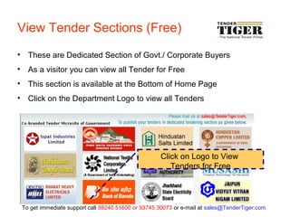View Tender Sections (Free)
• These are Dedicated Section of Govt./ Corporate Buyers
• As a visitor you can view all Tender for Free
• This section is available at the Bottom of Home Page
• Click on the Department Logo to view all Tenders
Click on Logo to View
Tenders for Free
To get immediate support call 98240 51600 or 93745 30073 or e-mail at sales@TenderTiger.com
 