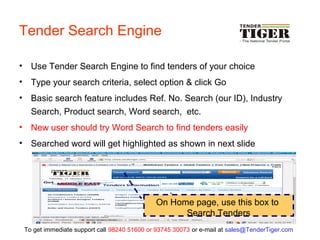 Tender Search Engine
• Use Tender Search Engine to find tenders of your choice
• Type your search criteria, select option & click Go
• Basic search feature includes Ref. No. Search (our ID), Industry
Search, Product search, Word search, etc.
• New user should try Word Search to find tenders easily
• Searched word will get highlighted as shown in next slide
On Home page, use this box to
Search Tenders
To get immediate support call 98240 51600 or 93745 30073 or e-mail at sales@TenderTiger.com
 