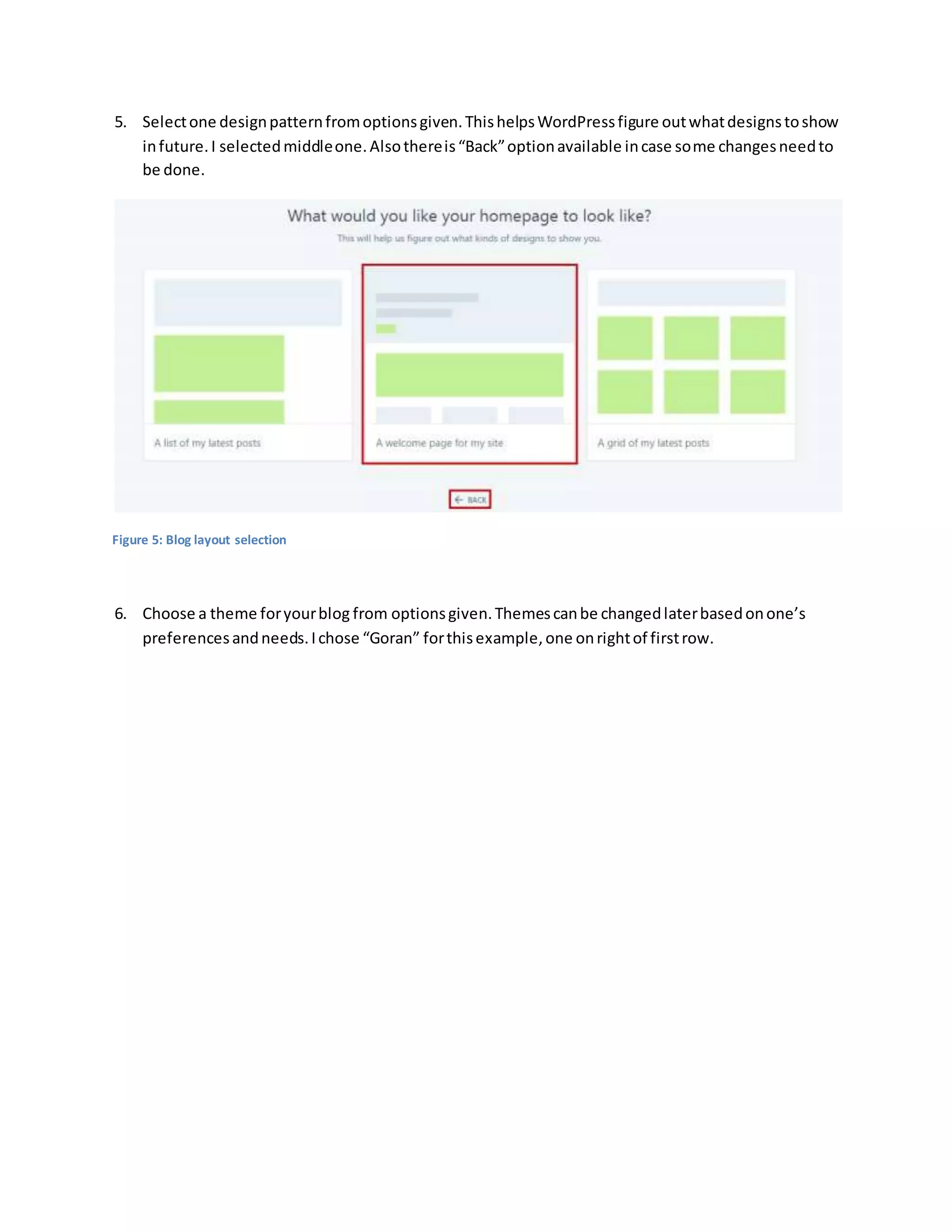 5. Selectone designpatternfromoptionsgiven.ThishelpsWordPressfigure outwhatdesignstoshow
infuture.I selectedmiddleone.Alsothereis“Back”optionavailable incase some changesneedto
be done.
Figure 5: Blog layout selection
6. Choose a theme foryourblog from optionsgiven.Themescanbe changedlaterbasedonone’s
preferencesandneeds.Ichose “Goran” forthisexample,one onrightof firstrow.
 