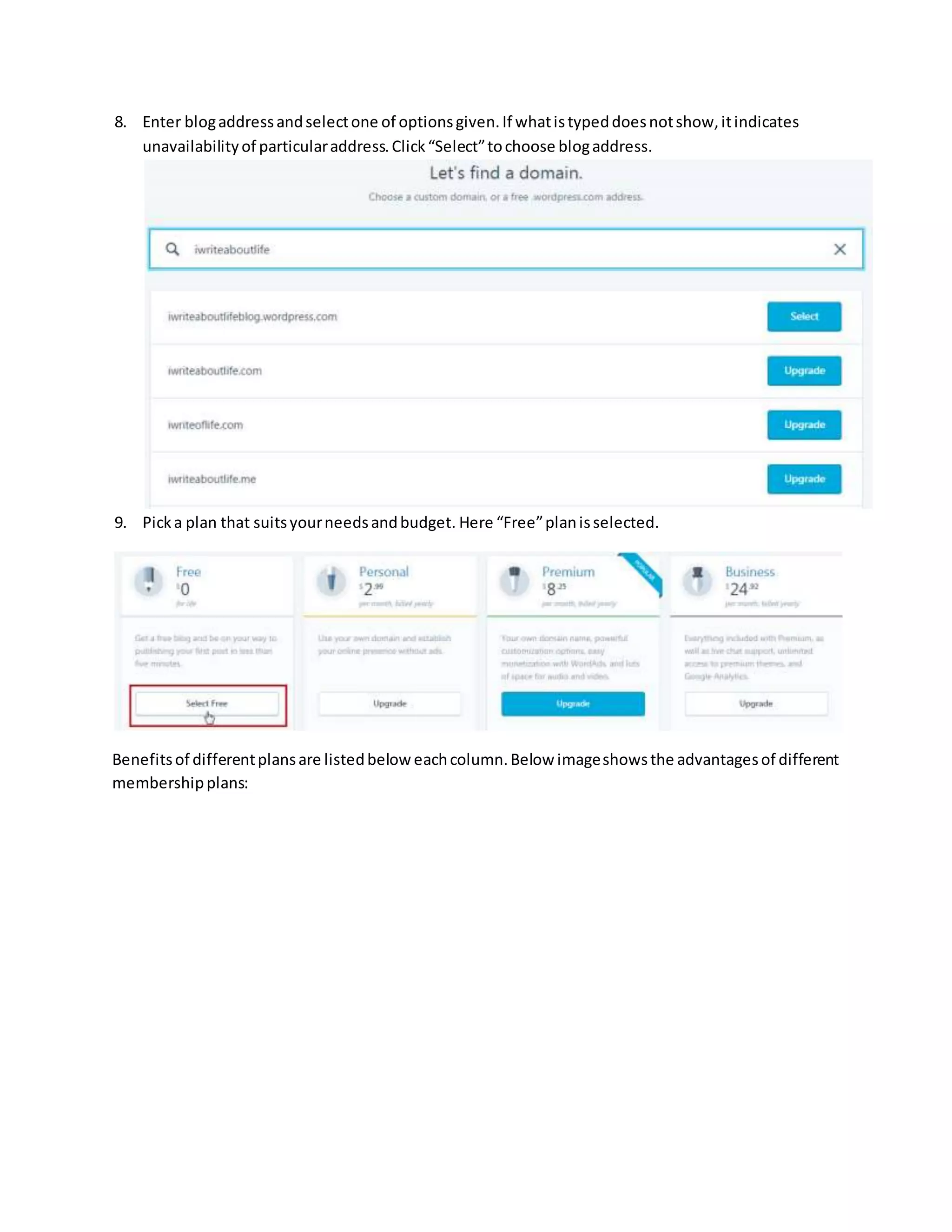 8. Enter blogaddressandselectone of optionsgiven.If whatistypeddoesnotshow,itindicates
unavailabilityof particularaddress.Click“Select”tochoose blogaddress.
9. Picka plan that suitsyourneedsandbudget. Here “Free”planisselected.
Benefitsof differentplansare listedbelow eachcolumn.Below imageshowsthe advantagesof different
membershipplans:
 