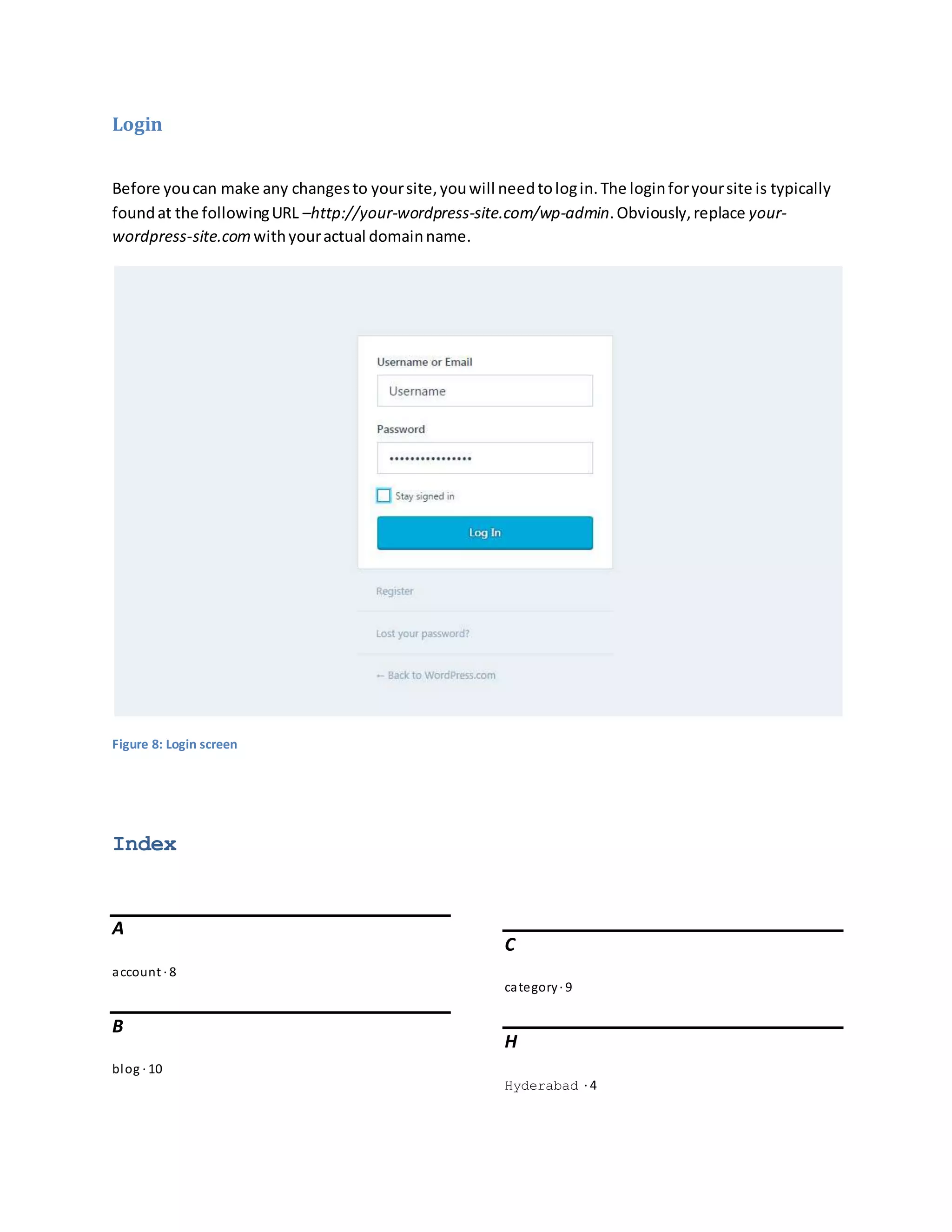 Login
Before youcan make any changesto yoursite,youwill needtologin.The loginforyoursite is typically
foundat the followingURL –http://your-wordpress-site.com/wp-admin.Obviously,replace your-
wordpress-site.comwithyouractual domainname.
Figure 8: Login screen
Index
A
account · 8
B
blog · 10
C
category· 9
H
Hyderabad · 4
 