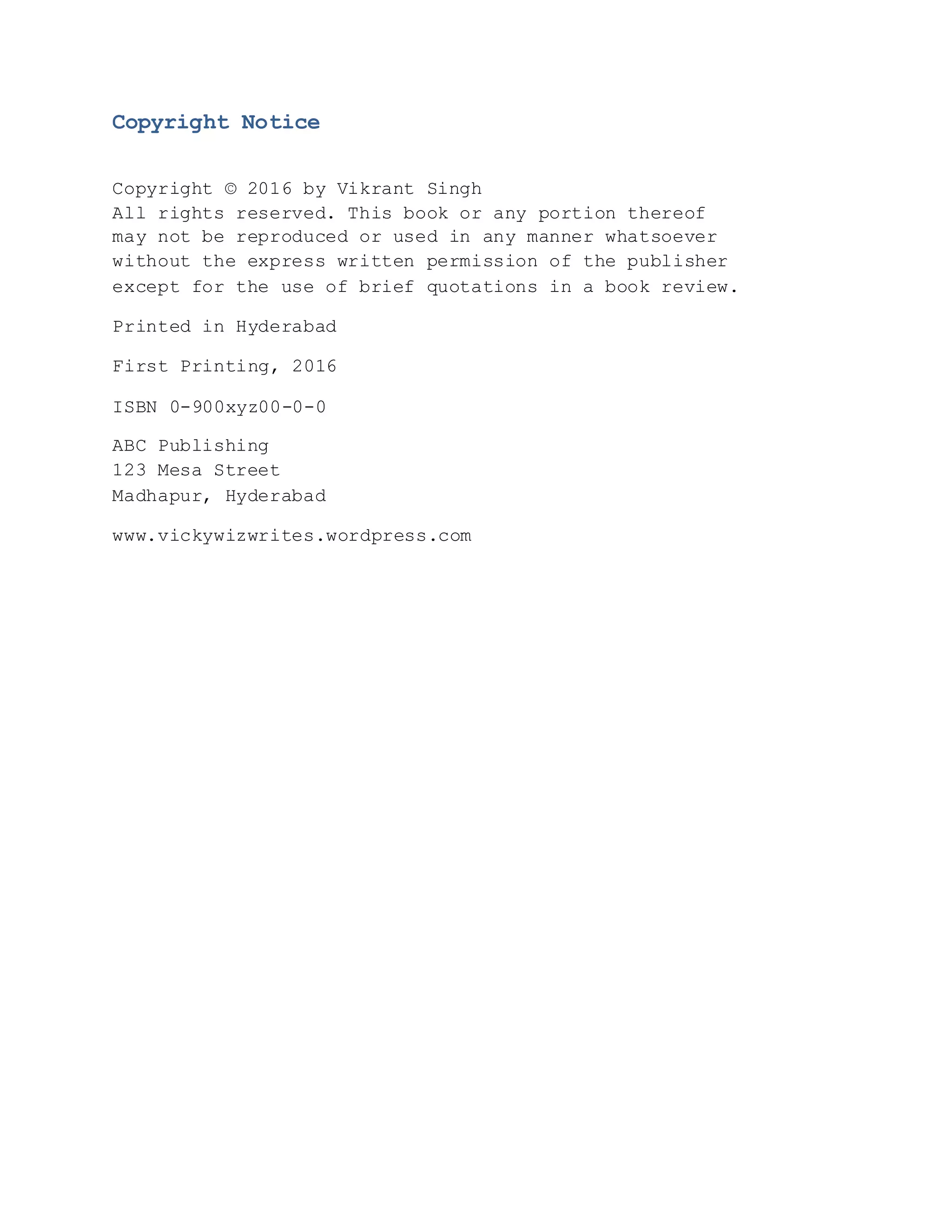 Copyright Notice
Copyright © 2016 by Vikrant Singh
All rights reserved. This book or any portion thereof
may not be reproduced or used in any manner whatsoever
without the express written permission of the publisher
except for the use of brief quotations in a book review.
Printed in Hyderabad
First Printing, 2016
ISBN 0-900xyz00-0-0
ABC Publishing
123 Mesa Street
Madhapur, Hyderabad
www.vickywizwrites.wordpress.com
 