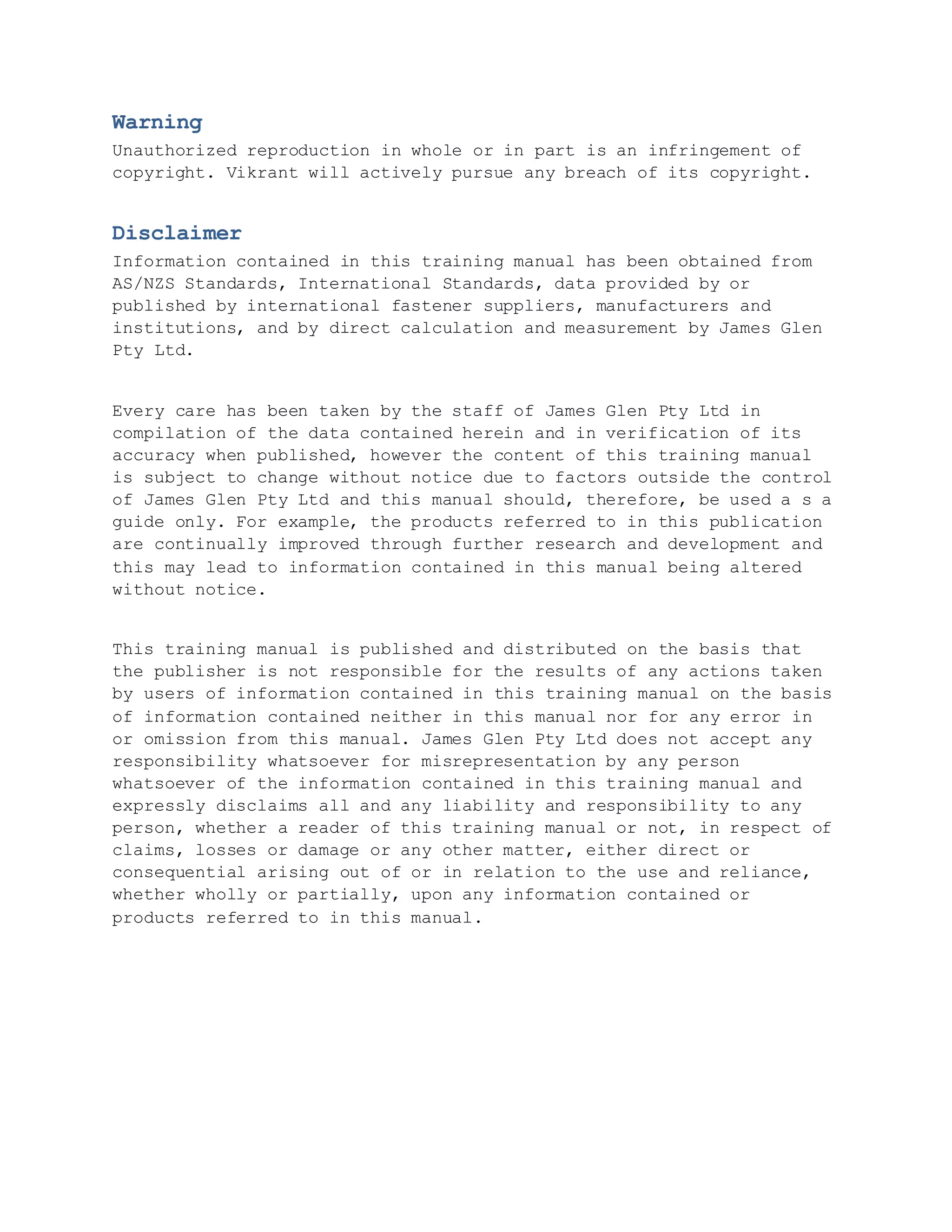 Warning
Unauthorized reproduction in whole or in part is an infringement of
copyright. Vikrant will actively pursue any breach of its copyright.
Disclaimer
Information contained in this training manual has been obtained from
AS/NZS Standards, International Standards, data provided by or
published by international fastener suppliers, manufacturers and
institutions, and by direct calculation and measurement by James Glen
Pty Ltd.
Every care has been taken by the staff of James Glen Pty Ltd in
compilation of the data contained herein and in verification of its
accuracy when published, however the content of this training manual
is subject to change without notice due to factors outside the control
of James Glen Pty Ltd and this manual should, therefore, be used a s a
guide only. For example, the products referred to in this publication
are continually improved through further research and development and
this may lead to information contained in this manual being altered
without notice.
This training manual is published and distributed on the basis that
the publisher is not responsible for the results of any actions taken
by users of information contained in this training manual on the basis
of information contained neither in this manual nor for any error in
or omission from this manual. James Glen Pty Ltd does not accept any
responsibility whatsoever for misrepresentation by any person
whatsoever of the information contained in this training manual and
expressly disclaims all and any liability and responsibility to any
person, whether a reader of this training manual or not, in respect of
claims, losses or damage or any other matter, either direct or
consequential arising out of or in relation to the use and reliance,
whether wholly or partially, upon any information contained or
products referred to in this manual.
 