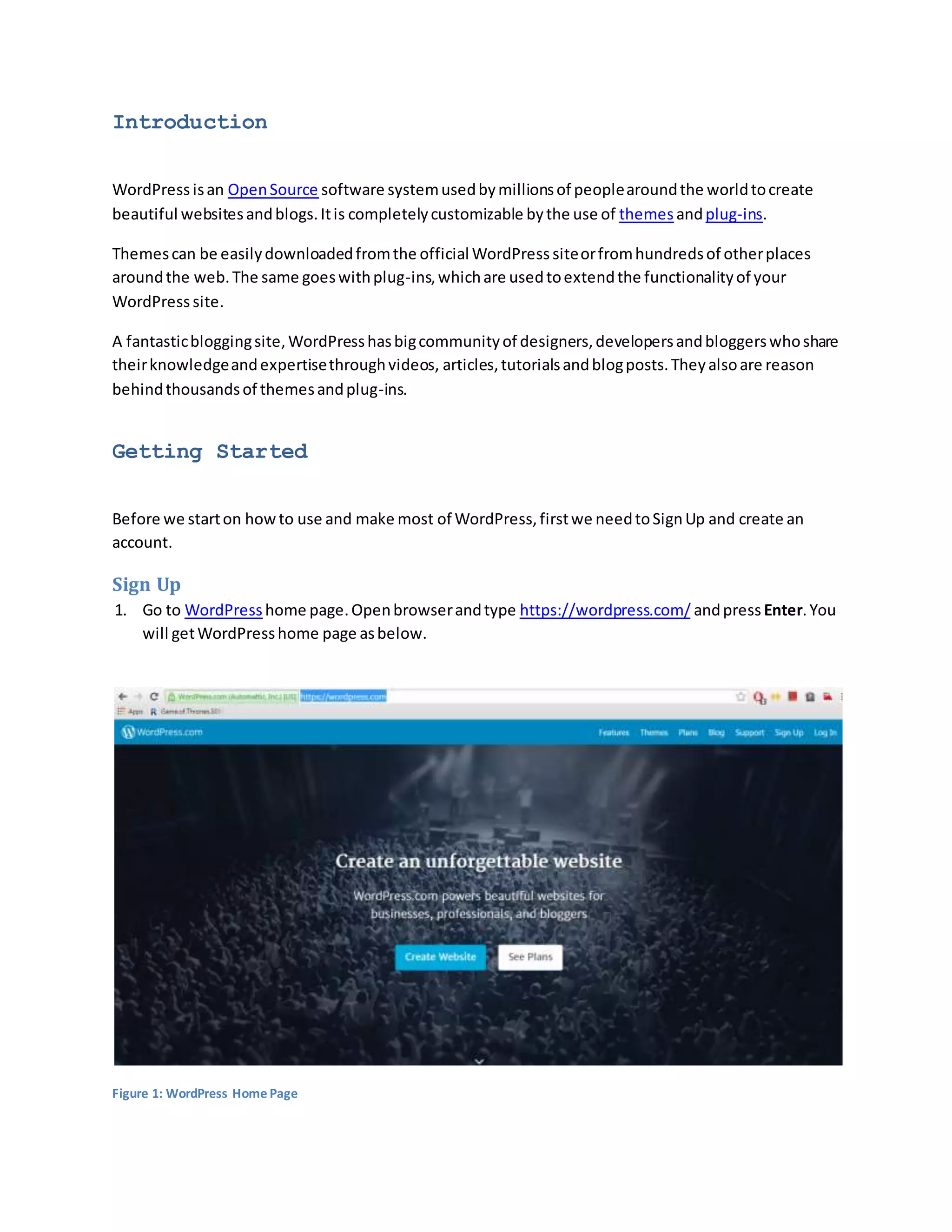 Introduction
WordPress isan OpenSource software systemusedbymillionsof peoplearoundthe worldtocreate
beautiful websitesandblogs.Itis completelycustomizable bythe use of themes andplug-ins.
Themescan be easilydownloadedfromthe official WordPress siteorfromhundredsof otherplaces
aroundthe web.The same goeswithplug-ins,whichare usedtoextendthe functionalityof your
WordPress site.
A fantasticbloggingsite,WordPresshasbigcommunityof designers,developersandbloggerswhoshare
theirknowledgeandexpertisethroughvideos, articles,tutorialsandblogposts.Theyalsoare reason
behindthousandsof themesandplug-ins.
Getting Started
Before we starton howto use and make most of WordPress,firstwe needtoSignUp and create an
account.
Sign Up
1. Go to WordPress home page.Openbrowserandtype https://wordpress.com/ andpress Enter.You
will getWordPresshome page asbelow.
Figure 1: WordPress Home Page
 