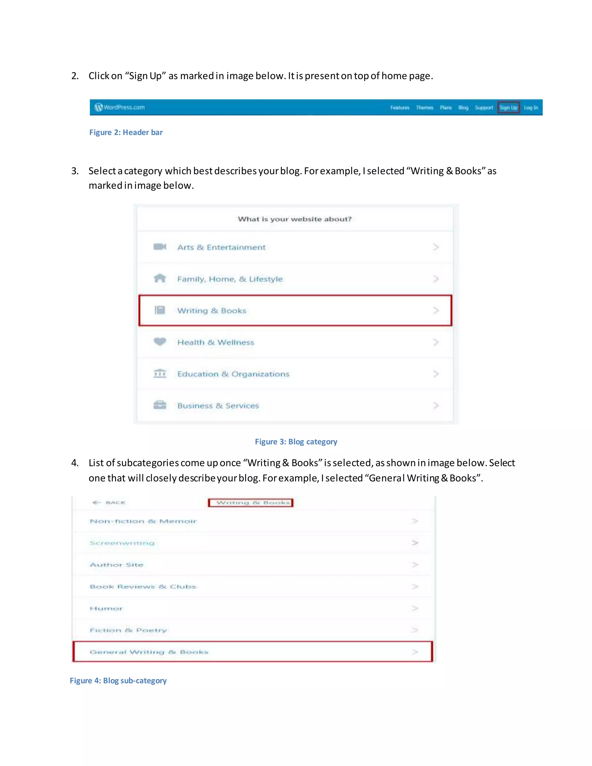 2. Clickon “SignUp” as markedin image below.Itispresentontopof home page.
Figure 2: Header bar
3. Selectacategory whichbestdescribesyourblog.Forexample,Iselected“Writing &Books”as
markedinimage below.
Figure 3: Blog category
4. List of subcategoriescome uponce “Writing& Books”isselected,asshowninimage below.Select
one that will closelydescribeyourblog.Forexample,Iselected“General Writing&Books”.
Figure 4: Blog sub-category
 