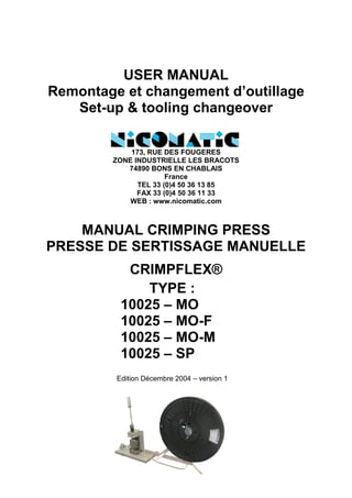 TYPE :
10025 – MO
10025 – MO-F
10025 – MO-M
10025 – SP
USER MANUAL
Remontage et changement d’outillage
Set-up & tooling changeover
173, RUE DES FOUGERES
ZONE INDUSTRIELLE LES BRACOTS
74890 BONS EN CHABLAIS
France
TEL 33 (0)4 50 36 13 85
FAX 33 (0)4 50 36 11 33
WEB : www.nicomatic.com
MANUAL CRIMPING PRESS
PRESSE DE SERTISSAGE MANUELLE
CRIMPFLEX®
Edition Décembre 2004 – version 1
 