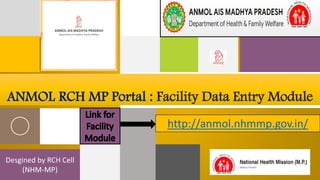 Desgined by RCH Cell
(NHM-MP)
ANMOL RCH MP Portal : Facility Data Entry Module
http://anmol.nhmmp.gov.in/
 