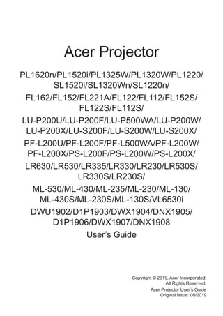 Acer Projector
PL1620n/PL1520i/PL1325W/PL1320W/PL1220/
SL1520i/SL1320Wn/SL1220n/
FL162/FL152/FL221A/FL122/FL112/FL152S/
FL122S/FL112S/
LU-P200U/LU-P200F/LU-P500WA/LU-P200W/
LU-P200X/LU-S200F/LU-S200W/LU-S200X/
PF-L200U/PF-L200F/PF-L500WA/PF-L200W/
PF-L200X/PS-L200F/PS-L200W/PS-L200X/
LR630/LR530/LR335/LR330/LR230/LR530S/
LR330S/LR230S/
ML-530/ML-430/ML-235/ML-230/ML-130/
ML-430S/ML-230S/ML-130S/VL6530i
DWU1902/D1P1903/DWX1904/DNX1905/
D1P1906/DWX1907/DNX1908
User’s Guide
Copyright © 2019. Acer Incorporated.
All Rights Reserved.
Acer Projector User’s Guide
Original Issue: 08/2019
 