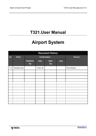 Batam e-Government Project

T321E.User Manual(Land) V1.0

T321.User Manual

Airport System
Document History
Ver.

Confirmation

Writer
POSDATA

Date

PM
1.0

Cheolsoo Koo

BIDA

Remark
Date

PM
5 Feb, 09

First drawing

 
