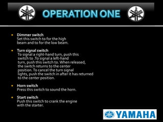 

Dimmer switch
Set this switch to for the high
beam and to for the low beam.



Turn signal switch
To signal a right-hand turn, push this
switch to .To signal a left-hand
turn, push this switch to. When released,
the switch returns to the center
position. To cancel the turn signal
lights, push the switch in after it has returned
to the center position.



Horn switch
Press this switch to sound the horn.



Start switch
Push this switch to crank the engine
with the starter.

 