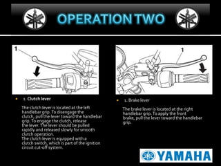 

1. Clutch lever
The clutch lever is located at the left
handlebar grip. To disengage the
clutch, pull the lever toward the handlebar
grip. To engage the clutch, release
the lever. The lever should be pulled
rapidly and released slowly for smooth
clutch operation.
The clutch lever is equipped with a
clutch switch, which is part of the ignition
circuit cut-off system.



1. Brake lever
The brake lever is located at the right
handlebar grip. To apply the front
brake, pull the lever toward the handlebar
grip.

 