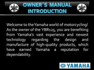 Welcome to theYamaha world of motorcycling!
As the owner of the YBR125, you are benefiting
from Yamaha’s vast experience and newest
technology regarding the design and
manufacture of high-quality products, which
have earned Yamaha a reputation for
dependability.

 