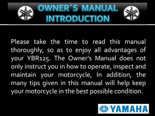 Please take the time to read this manual
thoroughly, so as to enjoy all advantages of
your YBR125. The Owner’s Manual does not
only instruct you in how to operate, inspect and
maintain your motorcycle, In addition, the
many tips given in this manual will help keep
your motorcycle in the best possible condition.

 