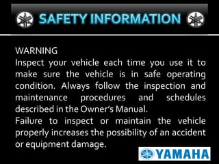 WARNING
Inspect your vehicle each time you use it to
make sure the vehicle is in safe operating
condition. Always follow the inspection and
maintenance procedures and schedules
described in the Owner’s Manual.
Failure to inspect or maintain the vehicle
properly increases the possibility of an accident
or equipment damage.

 