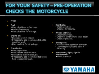 

ITEM



Fuel:
• Check fuel level in fuel tank.
• Refuel if necessary.
• Check fuel line for leakage.





Engine oil:
• Check oil level in engine.
• If necessary, add recommended oil to
specified level.
• Check vehicle for oil leakage.
Front brake:
• Check operation.
• Check brake pads for wear.
• Check fluid level in reservoir.
• If necessary, add recommended brake
fluid to specified level..



Rear brake:
• Check operation.
• Check pedal free play.



Wheels and tires:
• Check for damage.
• Check tire condition and tread depth.
• Check air pressure.



Brake pedal:
• Make sure that operation is smooth.
• Lubricate pedal pivoting point if
necessary.



Instruments, lights, signals
and switches:
• Check operation.

 