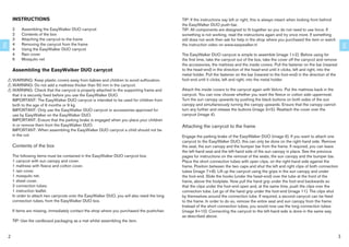 INSTRUCTIONS                                                                            TIP: If the instructions say left or right, this is always meant when looking from behind
                                                                                                 the EasyWalker DUO push-bar.
         2    Assembling the EasyWalker DUO carrycot                                             TIP: All components are designed to ﬁt together so you do not need to use force. If
         2    Contents of the box                                                                something is not working, read the instructions again and try once more. If something
         3    Attaching the carrycot to the frame                                                still does not work then ask for help in the shop where you purchased the item or watch
         4    Removing the carrycot from the frame                                               the instruction video on www.easywalker.nl
EN




                                                                                                                                                                                                    EN
         4    Using the EasyWalker DUO carrycot
         4    Rain cover                                                                         The EasyWalker DUO carrycot is simple to assemble (image 1+2). Before using for
         6    Mosquito net                                                                       the ﬁrst time, take the carrycot out of the box, take the cover off the carrycot and remove
                                                                                                 the accessories, the mattress and the inside covers. Pull the fastener on the bar (nearest
         Assembling the EasyWalker DUO carrycot                                                  to the head-end) in the direction of the head-end until it clicks, left and right, into the
                                                                                                 metal holder. Pull the fastener on the bar (nearest to the foot-end) in the direction of the
     ! WARNING: Keep plastic covers away from babies and children to avoid suffocation.          foot-end until it clicks, left and right, into the metal holder.
     ! WARNING: Do not add a mattress thicker than 50 mm in the carrycot.
     ! WARNING: Check that the carrycot is properly attached to the supporting frame and         Attach the inside covers to the carrycot again with Velcro. Put the mattress back in the
       that it is securely ﬁxed before you use the EasyWalker DUO.                               carrycot. You can now choose whether you want the ﬂeece or cotton side uppermost.
       IMPORTANT: The EasyWalker DUO carrycot is intended to be used for children from           Turn the sun canopy upwards by pushing the black buttons on both sides of the sun
       birth to the age of 6 months or 9 kg.                                                     canopy and simultaneously turning the canopy upwards. Ensure that the canopy cannot
       IMPORTANT: Only use the EasyWalker DUO carrycot or accessories approved for               turn any further and release the buttons (image 3+5). Reattach the cover over the
       use by EasyWalker on the EasyWalker DUO.                                                  carrycot (image 4).
       IMPORTANT: Ensure that the parking brake is engaged when you place your children
       in or remove them from the EasyWalker DUO.                                                Attaching the carrycot to the frame
       IMPORTANT: When assembling the EasyWalker DUO carrycot a child should not be
       in the cot.                                                                               Engage the parking brake of the EasyWalker DUO (image 6). If you want to attach one
                                                                                                 carrycot to the EasyWalker DUO, this can only be done on the right-hand side. Remove
         Contents of the box                                                                     the seat, the sun canopy and the bumper bar from the frame. If required, you can leave
                                                                                                 the left-hand seat and the left-hand side of the sun canopy in place. See the previous
         The following items must be contained in the EasyWalker DUO carrycot box.               pages for instructions on the removal of the seats, the sun canopy and the bumper bar.
         1 carrycot with sun canopy and cover.                                                   Place the short connection tubes with open clips, on the right-hand side against the
         1 mattress with ﬂeece and cotton cover.                                                 frame. Position between the two caps and shut the left and right clips of both connection
         1 rain cover.                                                                           tubes (image 7+8). Lift up the carrycot using the grips in the sun canopy and under
         1 mosquito net.                                                                         the foot-end. Slide the hooks (under the head-end) over the tube at the front of the
         1 sheet cover.                                                                          frame, above the footplate. Now pull the hand grip under the foot-end backwards so
         2 connection tubes.                                                                     that the clips under the foot-end open and, at the same time, push the clips over the
         1 instruction leaﬂet.                                                                   connection tube. Let go of the hand grip under the foot-end (image 11). The clips shut
         In order to attach two carrycots onto the EasyWalker DUO, you will also need the long   by themselves around the connection tube. If required, a second carrycot can be ﬁxed
         connection tubes, from the EasyWalker DUO box.                                          to the frame. In order to do so, remove the entire seat and sun canopy from the frame.
                                                                                                 Instead of the short connection tubes, you would now use the long connection tubes
         If items are missing, immediately contact the shop where you purchased the pushchair.   (image 9+10). Connecting the carrycot to the left-hand side is done in the same way
                                                                                                 as described above.
         TIP: Use the cardboard packaging as a mat whilst assembling the item.


     2                                                                                                                                                                                          3
 