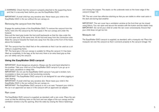 !   WARNING: Check that the carrycot is properly attached to the supporting frame          and closing the popper. The elastic on the underside rests on the lower edge of the
             and that it is securely ﬁxed, before you use the EasyWalker DUO.                       carrycot (image 12).
EN




                                                                                                                                                                                                     EN
         IMPORTANT: A small child has very sensitive skin. Never leave your child in the            TIP: The rain cover has reﬂective stitching so that you are visible to other road users in
         EasyWalker DUO in the sun without the sun canopy on.                                       the dark and during bad weather.

         Removing the carrycot from the frame                                                       IMPORTANT: The rain cover has a ventilation window at the front that can be closed
                                                                                                    using Velcro. You can open and secure the window with the button and the elastic loop.
         Engage the parking brake of the EasyWalker DUO. To remove the carrycot from the            IMPORTANT: Do not let your child sit under the rain cover unnecessarily. Ensure that
         frame, hold onto the carrycot by the hand grips in the sun canopy and under the            your child does not get too hot.
         footend.
         Now pull the hand grip (under the foot-end) backwards so that the clips under the          Mosquito net
         foot-end open and, at the same time, lift the foot-end away from the connection tube.
         Slide the carrycot towards the head-end, away from the tube at the front of the frame,     The EasyWalker DUO carrycot is supplied, as standard, with a mosquito net. Place the
         above the footplate.                                                                       mosquito net over the carrycot so that it connects properly to the carrycot (image 13).

         TIP: The carrycot has four black feet on the underside so that it can be used as a cot
         without a supporting frame.
         TIP: The hand grip in the sun canopy is suitable for lifting the carrycot if it has been
         lifted up completely. In the bag, at the foot-end, there is an extra hand grip so that
         you can safely carry the carrycot.

         Using the EasyWalker DUO carrycot

         IMPORTANT: Avoid dangerous situations. Always use the wrist band attached to
         the pushbar. Take your child out of the EasyWalker DUO carrycot if you go up or
         down stairs, escalators or steep hills.
         IMPORTANT: Do not use the EasyWalker DUO carrycot if any part is broken, torn,
         incomplete or does not seem to be functioning correctly.
         IMPORTANT: The EasyWalker DUO carrycot is not designed for use when jogging or
         roller skating.
         IMPORTANT: A small child has very sensitive skin. Never leave your child in the
         EasyWalker DUO in the sun without the sun canopy on.
         IMPORTANT: The EasyWalker DUO carrycot is not a car seat. Transport your child in
         the car in an approved car seat or in the carrycot with an approved car adapter.

         Rain cover

         The EasyWalker DUO carrycot is supplied, as standard, with a rain cover. Place the rain
         cover so that the stitching rests on the front and rear edges of the sun canopy and the
         ventilation window is by the opening. Shut the sides by closing the Velcro fastenings


     4                                                                                                                                                                                           5
 
