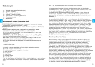 Mode d’emploi                                                                              S’il y a des pièces manquantes, merci de contacter votre fournisseur.

                                                                                                    CONSEIL Utilisez l’emballage en carton comme protection au sol lors du montage.
                                                                                                    CONSEIL Lorsque le mode d’emploi indique droite ou gauche, il s’agit toujours du point
         14    Montage de la nacelle EasyWalker DUO
                                                                                                    de vue de derrière le guidon DE L’EasyWalker DUO.
         14    Contenu de la boîte
                                                                                                    CONSEIL Tous les éléments s’emboîtent facilement, sans avoir à forcer. Si vous ne
         15    Fixer la nacelle sur le châssis
                                                                                                    réussissez pas, relisez alors le texte, puis réessayez. Si vous ne réussissez toujours
         16    Déposer la nacelle du châssis
                                                                                                    pas, demandez de l’aide à votre revendeur, ou regardez la vidéo d’instruction sur www.
         16    Utilisation de la nacelle EasyWalker DUO
                                                                                                    easywalker.nl.
         16    Protection anti-pluie
         17    Moustiquaire
                                                                                                    La nacelle EasyWalker DUO est facile à monter (illustration 22+23). Avant la première
                                                                                                    utilisation, sortez la nacelle de la boîte, enlevez la housse de la nacelle et les accessoires,
FR




                                                                                                                                                                                                      FR
         Montage de la nacelle EasyWalker DUO                                                       le matelas et l’habillage intérieur. Tirez sur la bande de tension le plus près de la tête,
                                                                                                    dans la direction de la tête de nacelle, jusqu’à ce qu’elle clique en place dans le support
     ! AVERTISSEMENT Aﬁn d’éviter tout risque d’étouffement, conservez les matériaux                métallique à droite et à gauche. Tirez sur la bande de tension le plus près du pied, dans
       d’emballage en plastique loin des bébés et enfants.                                          la direction du pied, jusqu’à ce qu’il clique en place dans le support métallique à droite
     ! AVERTISSEMENT N’utilisez jamais un matelas d’épaisseur supérieure à 50 mm dans
                                                                                                    et à gauche. Remettez l’habillage intérieur sur la nacelle à l’aide de la bande velcro.
       la nacelle                                                                                   Remettez le matelas dans la nacelle. Vous pouvez choisir : côté polaire ou côté coton vers
     ! AVERTISSEMENT Avant d’utiliser l’EasyWalker DUO, assurez-vous de ﬁxer
                                                                                                    le haut. Tournez le pare-soleil vers le haut en appuyant sur les boutons noirs de chaque
       correctement la nacelle sur le châssis inférieur et de bien l’attacher.                      côté du pare-soleil, et en pivotant le pare-soleil vers le haut en même temps. Assurezvous
       IMPORTANT La nacelle EasyWalker DUO est destiné aux enfants à partir de la                   que le pare-soleil est en bout de course, puis relâchez les boutons (illustration
       naissance jusqu’à 6 mois ou 9 kg.                                                            24+25). Remettez la housse sur la nacelle
       IMPORTANT Sur l’EasyWalker DUO, utilisez exclusivement la nacelle EasyWalker
       DUO ou un accessoire approuvé par EasyWalker.
       IMPORTANT Assurez-vous que le frein parking de l’EasyWalker DUO est activé
                                                                                                    Fixer la nacelle sur le châssis
       lorsque vous déposez ou enlevez votre enfant de la poussette.
                                                                                                    Actionnez le frein parking de l’EasyWalker DUO (illustration 26). Si vous désirez ﬁxer
       IMPORTANT Le montage de l’EasyWalker DUO s’effectue sans enfant dans la
                                                                                                    une seule nacelle sur l’EasyWalker DUO, vous ne pourrez le faire que sur le côté droit.
       poussette.
                                                                                                    Détachez le siège, le pare-soleil et l’arceau de maintien du châssis. Vous pouvez
                                                                                                    éventuellement laisser en place le siège de gauche et le côté gauche du pare-soleil.
         Contenu de la boîte                                                                        Pour déposer les sièges, le pare-soleil et l’arceau de maintien, consultez les pages
                                                                                                    précédentes. Posez les barres de ﬁxation courtes, pinces ouvertes, contre le châssis, côté
         La boîte de la nacelle EasyWalker DUO doit contenir les éléments suivants :                droit. Posez-la entre les deux bouchons prévus à cet effet. Fermez les pinces des deux
                                                                                                    barres de ﬁxation, à gauche et à droite (illustration 27+28). Soulevez la nacelle par les
                                                                                                    poignées dans le pare-soleil et au pied. Glissez les crochets par dessous la tête, pardessus
                                                                                                    le tube à l’avant du châssis, au-dessus du cale-pieds. Maintenant, tirez la poignée
                                                                                                    sous le pied vers l’arrière, ce qui ouvre les pinces se situant en dessous des pieds, puis
                                                                                                    poussez en même temps les pinces par-dessus la barre de ﬁxation. Lâchez la poignée
                                                                                                    en dessous des pieds (illustration 31). Les pinces se referment automatiquement autour
                                                                                                    de la barre de ﬁxation. Vous pouvez éventuellement monter une deuxième nacelle sur le
         Pour ﬁxer deux nacelles sur l’EasyWalker DUO, il vous faut également la barre de ﬁxation   châssis. Pour ce faire, enlevez tout le siège et le pare-soleil du châssis. Au lieu d’utiliser
         prévue pour l’utilisation de deux nacelles. Elle se trouve dans la boîte de l’EasyWalker   les barres de ﬁxation courtes, vous allez utiliser les barres longues (illustration 29+30).
         DUO.                                                                                       La ﬁxation de la nacelle du côté gauche s’effectue comme décrite ci-dessus.

     14                                                                                                                                                                                           15
 