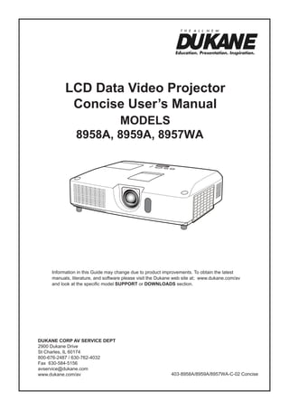 LCD Data Video Projector
Concise User’s Manual
ModelS
8958A, 8959A, 8957WA

Information in this Guide may change due to product improvements. To obtain the latest
manuals, literature, and software please visit the Dukane web site at; www.dukane.com/av
and look at the specific model SUPPORT or DOWNLOADS section.

DUKANE CORP AV SERVICE DEPT
2900 Dukane Drive
St Charles, IL 60174
800-676-2487 / 630-762-4032
Fax 630-584-5156
avservice@dukane.com
www.dukane.com/av

403-8958A/8959A/8957WA-C-02 Concise

 