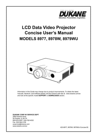 LCD Data Video Projector
Concise User’s Manual
ModelS 8977, 8978W, 8979WU

Information in this Guide may change due to product improvements. To obtain the latest
manuals, literature, and software please visit the Dukane web site at; www.dukane.com/av
and look at the specific model SUPPORT or DOWNLOADS section.

DUKANE CORP AV SERVICE DEPT
2900 Dukane Drive
St Charles, IL 60174
800-676-2487 / 630-762-4032
Fax 630-584-5156
avservice@dukane.com
www.dukane.com/av

403-8977, 8978W, 8979WU-Concise-00

 