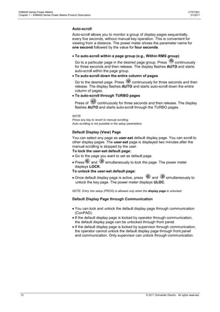 EM6400 Series Power Meters                                                                                                                CTD7303
Chapter 1 – EM6400 Series Power Meters Product Description                                                                                 01/2011




                                           Auto-scroll
                                           Auto-scroll allows you to monitor a group of display pages sequentially,
                                           every five seconds, without manual key operation. This is convenient for
                                           viewing from a distance. The power meter shows the parameter name for
                                           one second followed by the value for four seconds.

                                             To auto-scroll within a page group (e.g., Within RMS group)
                                             Go to a particular page in the desired page group. Press   continuously
                                             for three seconds and then release. The display flashes AUTO and starts
                                             auto-scroll within the page group.
                                             To auto-scroll down the entire column of pages
                                             Go to the desired page. Press    continuously for three seconds and then
                                             release. The display flashes AUTO and starts auto-scroll down the entire
                                             column of pages.
                                             To auto-scroll through TURBO pages

                                             Press of    continuously for three seconds and then release. The display
                                             flashes AUTO and starts auto-scroll through the TURBO pages.

                                           NOTE:
                                           Press any key to revert to manual scrolling.
                                           Auto scrolling is not possible in the setup parameters.

                                           Default Display (View) Page
                                           You can select any page as user-set default display page. You can scroll to
                                           other display pages. The user-set page is displayed two minutes after the
                                           manual scrolling is stopped by the user.
                                           To lock the user-set default page:
                                             Go to the page you want to set as default page.
                                            Press     and    simultaneously to lock the page. The power meter
                                            displays LOCK.
                                           To unlock the user-set default page:
                                             Once default display page is active, press   and    simultaneously to
                                             unlock the key page. The power meter displays ULOC.

                                           NOTE: Entry into setup (PROG) is allowed only when the display page is unlocked.

                                           Default Display Page through Communication

                                             You can lock and unlock the default display page through communication
                                             (ConPAD).
                                             If the default display page is locked by operator through communication,
                                             the default display page can be unlocked through front panel.
                                             If the default display page is locked by supervisor through communication,
                                             the operator cannot unlock the default display page through front panel
                                             and communication. Only supervisor can unlock through communication.




 12                                                                                                  © 2011 Schneider Electric. All rights reserved.
 