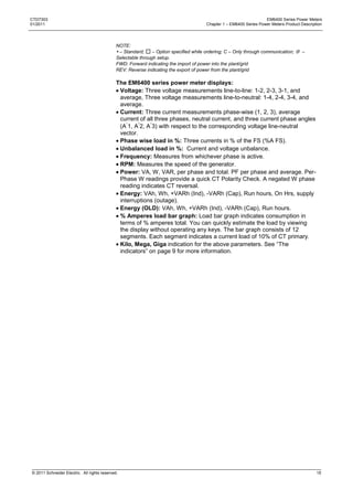 CTD7303                                                                                                             EM6400 Series Power Meters
01/2011                                                                                Chapter 1 – EM6400 Series Power Meters Product Description




                                              NOTE:
                                               – Standard;    – Option specified while ordering; C – Only through communication;  –
                                              Selectable through setup.
                                              FWD: Forward indicating the import of power into the plant/grid
                                              REV: Reverse indicating the export of power from the plant/grid

                                              The EM6400 series power meter displays:
                                               Voltage: Three voltage measurements line-to-line: 1-2, 2-3, 3-1, and
                                               average, Three voltage measurements line-to-neutral: 1-4, 2-4, 3-4, and
                                               average.
                                               Current: Three current measurements phase-wise (1, 2, 3), average
                                               current of all three phases, neutral current, and three current phase angles
                                               (A 1, A 2, A 3) with respect to the corresponding voltage line-neutral
                                               vector.
                                               Phase wise load in %: Three currents in % of the FS (%A FS).
                                               Unbalanced load in %: Current and voltage unbalance.
                                               Frequency: Measures from whichever phase is active.
                                               RPM: Measures the speed of the generator.
                                               Power: VA, W, VAR, per phase and total. PF per phase and average. Per-
                                               Phase W readings provide a quick CT Polarity Check. A negated W phase
                                               reading indicates CT reversal.
                                               Energy: VAh, Wh, +VARh (Ind), -VARh (Cap), Run hours, On Hrs, supply
                                               interruptions (outage).
                                               Energy (OLD): VAh, Wh, +VARh (Ind), -VARh (Cap), Run hours.
                                               % Amperes load bar graph: Load bar graph indicates consumption in
                                               terms of % amperes total. You can quickly estimate the load by viewing
                                               the display without operating any keys. The bar graph consists of 12
                                               segments. Each segment indicates a current load of 10% of CT primary.
                                               Kilo, Mega, Giga indication for the above parameters. See ―The
                                               indicators‖ on page 9 for more information.




© 2011 Schneider Electric. All rights reserved.                                                                                               15
 