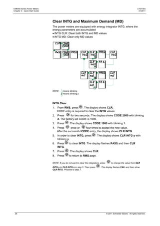 EM6400 Series Power Meters                                                                                                      CTD7303
Chapter 3 – Quick Start Guide                                                                                                    01/2011




                                Clear INTG and Maximum Demand (MD)
                                The power meters are equipped with energy integrator INTG, where the
                                energy parameters are accumulated
                                 INTG CLR: Clear both INTG and MD values
                                 INTG MD: Clear only MD values




                                NOTE:     means blinking
                                        y means blinking y



                                INTG Clear
                                1. From RMS, press      . The display shows CLR.
                                   CODE entry is required to clear the INTG values.
                                2. Press      for two seconds. The display shows CODE 2000 with blinking
                                   2. The factory set CODE is 1000.
                                3. Press        . The display shows CODE 1000 with blinking 1.
                                4. Press       once or    four times to accept the new value.
                                   After the successful CODE entry, the display shows CLR INTG.
                                5. In order to clear INTG, press             . The display shows CLR INTG y with
                                   blinking y.
                                6. Press         to clear INTG. The display flashes PASS and then CLR
                                   INTG.
                                7. Press        . The display shows CLR.
                                8. Press         to return to RMS page.

                                NOTE: If you do not want to clear the integrators, press         to change the value from CLR
                                INTG y to CLR INTG n in step 5. Then press        . The display flashes FAIL and then show
                                CLR INTG. Proceed to step 7.




 26                                                                                        © 2011 Schneider Electric. All rights reserved.
 