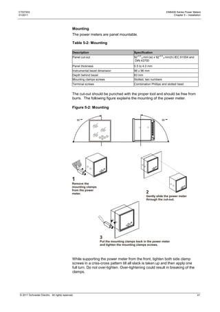 CTD7303                                                                                                             EM6400 Series Power Meters
01/2011                                                                                                                  Chapter 5 – Installation




                                              Mounting
                                              The power meters are panel mountable.

                                              Table 5-2: Mounting

                                              Description                               Specification
                                              Panel cut-out                             92+0.5-0 mm (w) x 92+0.5-0 mm(h) IEC 61554 and
                                                                                         DIN 43700
                                              Panel thickness                           0.5 to 4.0 mm
                                              Instrumental bezel dimension              96 x 96 mm
                                              Depth behind bezel                        83 mm
                                              Mounting clamps screws                    Slotted, two numbers
                                              Terminal screws                           Combination Phillips and slotted head


                                              The cut-out should be punched with the proper tool and should be free from
                                              burrs. The following figure explains the mounting of the power meter.

                                              Figure 5-2: Mounting


                                                  90                                                           90




                                             1
                                             Remove the
                                             mounting clamps
                                             from the power
                                             meter.                                              2
                                                                                                 Gently slide the power meter
                                                                                                 through the cut-out.




                                                                 3
                                                                 Put the mounting clamps back in the power meter
                                                                 and tighten the mounting clamps screws.



                                              While supporting the power meter from the front, tighten both side clamp
                                              screws in a criss-cross pattern till all slack is taken up and then apply one
                                              full turn. Do not over-tighten. Over-tightening could result in breaking of the
                                              clamps.




© 2011 Schneider Electric. All rights reserved.                                                                                               41
 